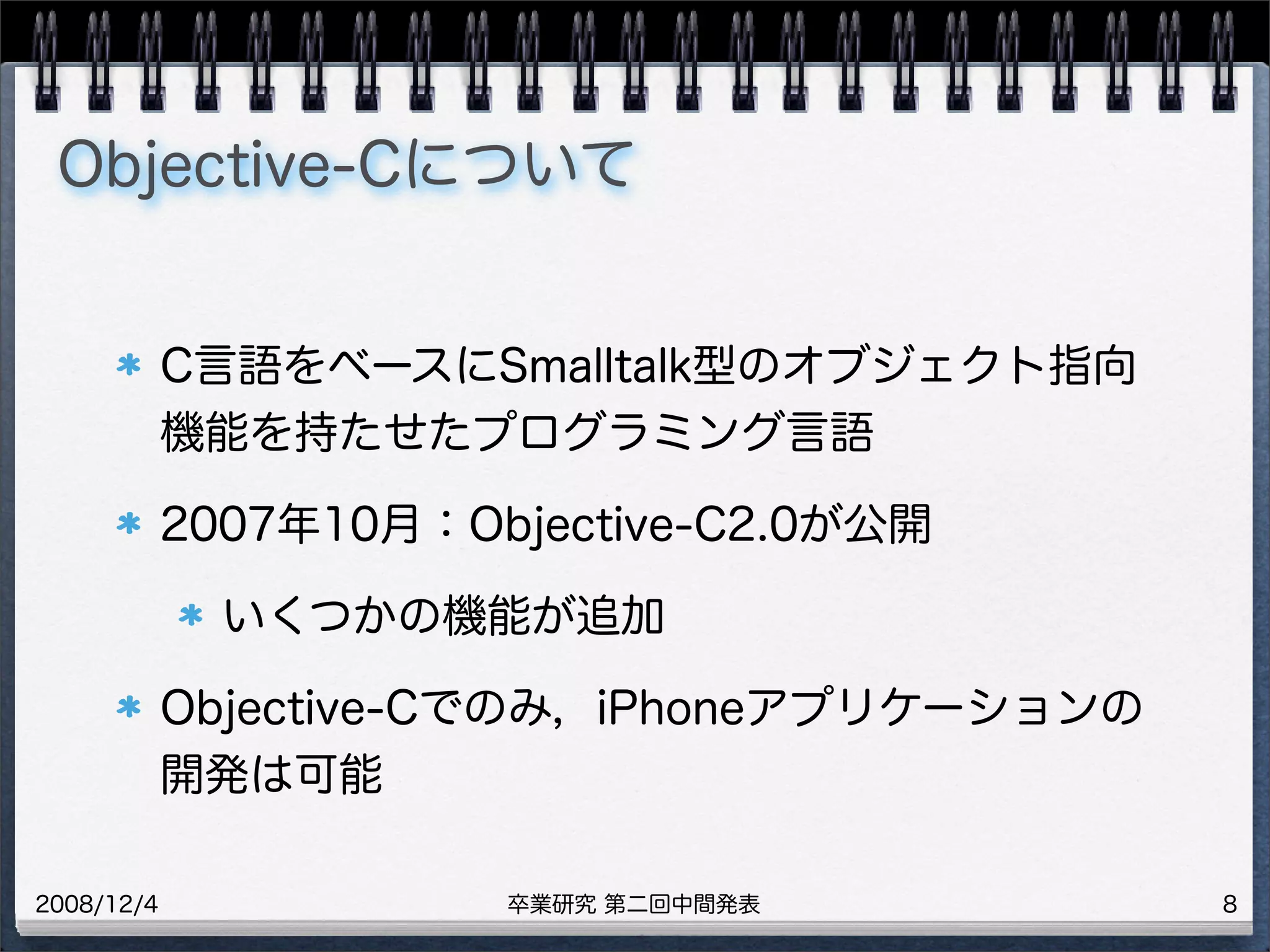 卒業研究 第二回中間発表2008/12/4
Objective-Cについて
C言語をベースにSmalltalk型のオブジェクト指向
機能を持たせたプログラミング言語
2007年10月：Objective-C2.0が公開
いくつかの機能が追加
Objective-Cでのみ，iPhoneアプリケーションの
開発は可能
8
 