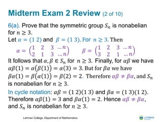Lehman College, Department of Mathematics
Midterm Exam 2 Review (2 of 10)
6(a). Prove that the symmetric group 𝑆 𝑛 is nonabelian
for 𝑛 ≥ 3.
Let 𝛼 = (1 2) and 𝛽 = (1 3). For 𝑛 ≥ 3. Then
It follows that 𝛼, 𝛽 ∈ 𝑆 𝑛 for 𝑛 ≥ 3. Finally, for 𝛼𝛽 we have
𝛼𝛽 1 = 𝛼 𝛽 1 = 𝛼 3 = 3. But for 𝛽𝛼 we have
𝛽𝛼 1 = 𝛽 𝛼 1 = 𝛽 2 = 2. Therefore 𝛼𝛽 ≠ 𝛽𝛼, and 𝑆 𝑛
is nonabelian for 𝑛 ≥ 3.
In cycle notation: 𝛼𝛽 = 1 2 1 3 and 𝛽𝛼 = (1 3)(1 2).
Therefore 𝛼𝛽 1 = 3 and 𝛽𝛼 1 = 2. Hence 𝛼𝛽 ≠ 𝛽𝛼,
and 𝑆 𝑛 is nonabelian for 𝑛 ≥ 3.
𝛽 =
1 2
3 2
3
1
… 𝑛
… 𝑛
𝛼 =
1 2
2 1
3
3
… 𝑛
… 𝑛
 