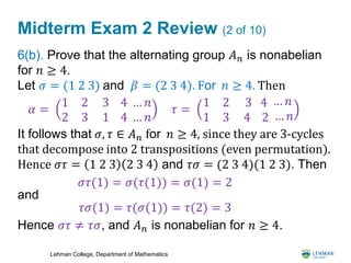 Lehman College, Department of Mathematics
Midterm Exam 2 Review (2 of 10)
6(b). Prove that the alternating group 𝐴 𝑛 is nonabelian
for 𝑛 ≥ 4.
Let 𝜎 = (1 2 3) and 𝛽 = (2 3 4). For 𝑛 ≥ 4. Then
It follows that 𝜎, 𝜏 ∈ 𝐴 𝑛 for 𝑛 ≥ 4, since they are 3-cycles
that decompose into 2 transpositions (even permutation).
Hence 𝜎𝜏 = 1 2 3 2 3 4 and 𝜏𝜎 = (2 3 4)(1 2 3). Then
and
Hence 𝜎𝜏 ≠ 𝜏𝜎, and 𝐴 𝑛 is nonabelian for 𝑛 ≥ 4.
𝜏 =
1 2
1 3
3 4
4 2
… 𝑛
… 𝑛
𝛼 =
1 2
2 3
3
1
4 … 𝑛
4 … 𝑛
𝜎𝜏(1) = 𝜎(𝜏(1)) = 𝜎(1) = 2
𝜏𝜎(1) = 𝜏(𝜎(1)) = 𝜏(2) = 3
 