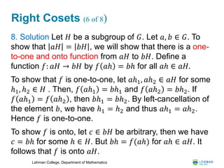 Lehman College, Department of Mathematics
Right Cosets (6 of 8)
8. Solution Let 𝐻 be a subgroup of 𝐺. Let 𝑎, 𝑏 ∈ 𝐺. To
show that 𝑎𝐻 = 𝑏𝐻 , we will show that there is a one-
to-one and onto function from 𝑎𝐻 to 𝑏𝐻. Define a
function 𝑓: 𝑎𝐻 → 𝑏𝐻 by 𝑓 𝑎ℎ = 𝑏ℎ for all 𝑎ℎ ∈ 𝑎𝐻.
To show that 𝑓 is one-to-one, let 𝑎ℎ1, 𝑎ℎ2 ∈ 𝑎𝐻 for some
ℎ1, ℎ2 ∈ 𝐻 . Then, 𝑓 𝑎ℎ1 = 𝑏ℎ1 and 𝑓 𝑎ℎ2 = 𝑏ℎ2. If
𝑓 𝑎ℎ1 = 𝑓 𝑎ℎ2 , then 𝑏ℎ1 = 𝑏ℎ2. By left-cancellation of
the element 𝑏, we have ℎ1 = ℎ2 and thus 𝑎ℎ1 = 𝑎ℎ2.
Hence 𝑓 is one-to-one.
To show 𝑓 is onto, let 𝑐 ∈ 𝑏𝐻 be arbitrary, then we have
𝑐 = 𝑏ℎ for some ℎ ∈ 𝐻. But 𝑏ℎ = 𝑓(𝑎ℎ) for 𝑎ℎ ∈ 𝑎𝐻. It
follows that 𝑓 is onto 𝑎𝐻.
 