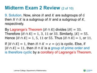 Lehman College, Department of Mathematics
Midterm Exam 2 Review (2 of 10)
9. Solution. Now, since 𝐻 and 𝐾 are subgroups of 𝐺
then 𝐻 ∩ 𝐾 is a subgroup of 𝐻 and a subgroup of 𝐾,
respectively.
By Lagrange’s Theorem |𝐻 ∩ 𝐾| divides 𝐻 = 33.
Therefore 𝐻 ∩ 𝐾 = 1, 3, 11 or 33. Similarly, 𝐾 = 55.
Hence 𝐻 ∩ 𝐾 = 1, 5, 11 or 55. Thus 𝐻 ∩ 𝐾 = 1, or 11.
If 𝐻 ∩ 𝐾 = 1, then 𝐻 ∩ 𝐾 = 𝑒 = ⟨𝑒⟩ is cyclic. Else, if
𝐻 ∩ 𝐾 = 11, then 𝐻 ∩ 𝐾 is a group of prime order and
is therefore cyclic by a corollary of Lagrange’s Theorem.
 