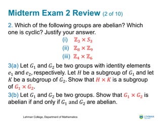 Lehman College, Department of Mathematics
Midterm Exam 2 Review (2 of 10)
2. Which of the following groups are abelian? Which
one is cyclic? Justify your answer.
3(a) Let 𝐺1 and 𝐺2 be two groups with identity elements
𝑒1 and 𝑒2, respectively. Let 𝐻 be a subgroup of 𝐺1 and let
𝐾 be a subgroup of 𝐺2. Show that 𝐻 × 𝐾 is a subgroup
of 𝐺1 × 𝐺2.
3(b) Let 𝐺1 and 𝐺2 be two groups. Show that 𝐺1 × 𝐺2 is
abelian if and only if 𝐺1 and 𝐺2 are abelian.
(i) ℤ3 × 𝑆3
(ii) ℤ8 × ℤ9
(iii) ℤ4 × ℤ6
 