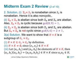 Lehman College, Department of Mathematics
Midterm Exam 2 Review (2 of 10)
2. Solution. (i) ℤ3× 𝑆3 is nonabelian since 𝑆3 is
nonabelian. Hence it is also noncyclic,.
(ii) ℤ8 × ℤ9 is abelian since both ℤ8 and ℤ9 are abelian.
Also, ℤ8 × ℤ9 is cyclic because gcd 8, 9 = 1 .
(ii) ℤ4 × ℤ6 is abelian since both ℤ4 and ℤ6 are abelian.
But ℤ4 × ℤ6 is not cyclic since gcd 4, 6 = 2 ≠ 1 .
3(a) Solution. We want to show that 𝐻 × 𝐾 is a
subgroup of 𝐺1 × 𝐺2.
(i) 𝐻 × 𝐾 ⊆ 𝐺1 × 𝐺2 by definition.
(ii) 𝐻 × 𝐾 ≠ ∅, since 𝑒1, 𝑒2 ∈ 𝐻 × 𝐾
(iii) Let (𝑎1, 𝑏1) and (𝑎2, 𝑏2) be elements of 𝐻 × 𝐾, then
𝑎1, 𝑏1 𝑎2, 𝑏2 = 𝑎1 𝑎2, 𝑏1 𝑏2 ∈ 𝐻 × 𝐾 since 𝑎1 𝑎2 ∈ 𝐻,
 