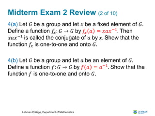 Lehman College, Department of Mathematics
Midterm Exam 2 Review (2 of 10)
4(a) Let 𝐺 be a group and let 𝑥 be a fixed element of 𝐺.
Define a function 𝑓𝑥: 𝐺 → 𝐺 by 𝑓𝑥 𝑎 = 𝑥𝑎𝑥−1
. Then
𝑥𝑎𝑥−1
is called the conjugate of 𝑎 by 𝑥. Show that the
function 𝑓𝑥 is one-to-one and onto 𝐺.
4(b) Let 𝐺 be a group and let 𝑎 be an element of 𝐺.
Define a function 𝑓: 𝐺 → 𝐺 by 𝑓 𝑎 = 𝑎−1
. Show that the
function 𝑓 is one-to-one and onto 𝐺.
 