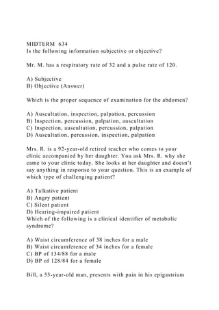 MIDTERM 634
Is the following information subjective or objective?
Mr. M. has a respiratory rate of 32 and a pulse rate of 120.
A) Subjective
B) Objective (Answer)
Which is the proper sequence of examination for the abdomen?
A) Auscultation, inspection, palpation, percussion
B) Inspection, percussion, palpation, auscultation
C) Inspection, auscultation, percussion, palpation
D) Auscultation, percussion, inspection, palpation
Mrs. R. is a 92-year-old retired teacher who comes to your
clinic accompanied by her daughter. You ask Mrs. R. why she
came to your clinic today. She looks at her daughter and doesn’t
say anything in response to your question. This is an example of
which type of challenging patient?
A) Talkative patient
B) Angry patient
C) Silent patient
D) Hearing-impaired patient
Which of the following is a clinical identifier of metabolic
syndrome?
A) Waist circumference of 38 inches for a male
B) Waist circumference of 34 inches for a female
C) BP of 134/88 for a male
D) BP of 128/84 for a female
Bill, a 55-year-old man, presents with pain in his epigastrium
 