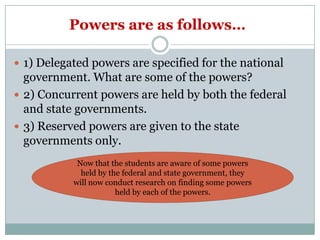 Powers are as follows…

 1) Delegated powers are specified for the national
  government. What are some of the powers?
 2) Concurrent powers are held by both the federal
  and state governments.
 3) Reserved powers are given to the state
  governments only.
            Now that the students are aware of some powers
             held by the federal and state government, they
           will now conduct research on finding some powers
                       held by each of the powers.
 
