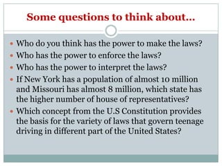 Some questions to think about…

 Who do you think has the power to make the laws?
 Who has the power to enforce the laws?
 Who has the power to interpret the laws?
 If New York has a population of almost 10 million
  and Missouri has almost 8 million, which state has
  the higher number of house of representatives?
 Which concept from the U.S Constitution provides
  the basis for the variety of laws that govern teenage
  driving in different part of the United States?
 