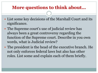 More questions to think about…

 List some key decisions of the Marshall Court and its
  significance.
 The Supreme court’s use of judicial review has
  always been a great controversy regarding the
  function of the Supreme court. Describe in you own
  words, what is Judicial review?
 The president is the head of the executive branch. He
  not only enforces federal laws but also has other
  roles. List some and explain each of them briefly.
 