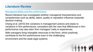 Literature Review
Managerial Ability and firm performance
Recent literature has investigated whether managerial characteristics and
competencies such as ability, talent, quality or reputation influence corporate
decision-making
Chang et al. (2010) link variations in management actions and styles to
variations in firm performance, consistent with the view that differences in firm
performance may also stem from managers’ traits or experiences.
Able managers bring intangible resources in the firms, which positively
contribute to the firm performance even in the challenging
environment and the weak legal systems.
 