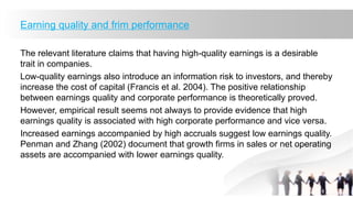 Earning quality and frim performance
The relevant literature claims that having high-quality earnings is a desirable
trait in companies.
Low-quality earnings also introduce an information risk to investors, and thereby
increase the cost of capital (Francis et al. 2004). The positive relationship
between earnings quality and corporate performance is theoretically proved.
However, empirical result seems not always to provide evidence that high
earnings quality is associated with high corporate performance and vice versa.
Increased earnings accompanied by high accruals suggest low earnings quality.
Penman and Zhang (2002) document that growth firms in sales or net operating
assets are accompanied with lower earnings quality.
 