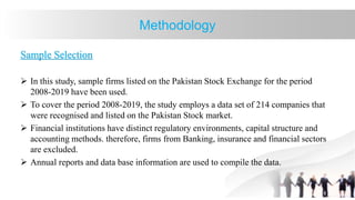 Methodology
Sample Selection
 In this study, sample firms listed on the Pakistan Stock Exchange for the period
2008-2019 have been used.
 To cover the period 2008-2019, the study employs a data set of 214 companies that
were recognised and listed on the Pakistan Stock market.
 Financial institutions have distinct regulatory environments, capital structure and
accounting methods. therefore, firms from Banking, insurance and financial sectors
are excluded.
 Annual reports and data base information are used to compile the data.
 
