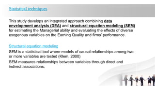 Statistical techniques
This study develops an integrated approach combining data
envelopment analysis (DEA) and structural equation modeling (SEM)
for estimating the Managerial ability and evaluating the effects of diverse
exogenous variables on the Earning Quality and firms’ performance.
Structural equation modeling
SEM is a statistical tool where models of causal relationships among two
or more variables are tested (Klem, 2000)
SEM measures relationships between variables through direct and
indirect associations.
 
