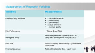 Measurement of Research Variables
Variables Measurements
Earning quality attributes • Persistence (PRS)
• Predictability
• Smoothness
• Value relevance
• Accrual quality
Frim Performance Tobin’s Q and ROA
Managerial ability
Measures presented by Demer et al.,2012,
using data envelopment analysis (DEA)
Frim Size Size of company measured by log submission
Total Asset.
Financial Leverage Total debt ratio (total debt / equity ratio)
 