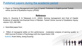 Published papers during the academic period
 Paper on “Earning Management and Cost of Capital” Published in English journal “Turkish
online Journal of Qualitative Inquiry (JPSQI)”
Reference
Ashiq A., Guoxing Z. & Tabassam A.,H., (2022). Earning management and Cost of Capital:
Evidence of selected non-financial firms in Pakistan. Turkish Online Journal of Qualitative Inquiry,
volume 13(1), 981-995.
 Submitted paper from:
 “Effect of managerial ability on firm performance: moderation analysis of earning quality” in
SSCI journal (Frontier in Psychology) with the impact factor 2.99.
Authors: Anam Ashiq, zhang Guoxing
 