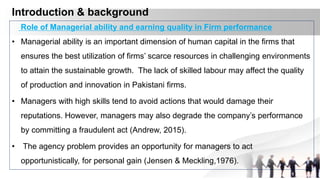 Introduction & background
Role of Managerial ability and earning quality in Firm performance
• Managerial ability is an important dimension of human capital in the firms that
ensures the best utilization of firms’ scarce resources in challenging environments
to attain the sustainable growth. The lack of skilled labour may affect the quality
of production and innovation in Pakistani firms.
• Managers with high skills tend to avoid actions that would damage their
reputations. However, managers may also degrade the company’s performance
by committing a fraudulent act (Andrew, 2015).
• The agency problem provides an opportunity for managers to act
opportunistically, for personal gain (Jensen & Meckling,1976).
 