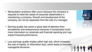 • Manipulation practices often occur because the company is
required to meet the needs of corporate stakeholders in
maintaining a company. Growth and development of the
company can not be separated from the role of a manager.
• Earning quality has drawn a great deal of attention from
accademies and enterpreneurs because it incorporates much
more information on corporate and financial reporting and may
impact financial performance.
• Low earnings quality implies either high risk, which increases
the cost of capital, or information bias, which leads to incorrect
managerial decisions.
 