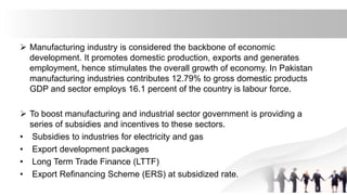  Manufacturing industry is considered the backbone of economic
development. It promotes domestic production, exports and generates
employment, hence stimulates the overall growth of economy. In Pakistan
manufacturing industries contributes 12.79% to gross domestic products
GDP and sector employs 16.1 percent of the country is labour force.
 To boost manufacturing and industrial sector government is providing a
series of subsidies and incentives to these sectors.
• Subsidies to industries for electricity and gas
• Export development packages
• Long Term Trade Finance (LTTF)
• Export Refinancing Scheme (ERS) at subsidized rate.
 