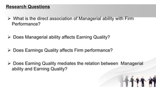 Research Questions
 What is the direct association of Managerial ability with Firm
Performance?
 Does Managerial ability affects Earning Quality?
 Does Earnings Quality affects Firm performance?
 Does Earning Quality mediates the relation between Managerial
ability and Earning Quality?
 