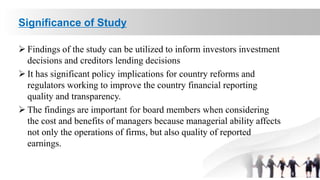 Significance of Study
 Findings of the study can be utilized to inform investors investment
decisions and creditors lending decisions
 It has significant policy implications for country reforms and
regulators working to improve the country financial reporting
quality and transparency.
 The findings are important for board members when considering
the cost and benefits of managers because managerial ability affects
not only the operations of firms, but also quality of reported
earnings.
 