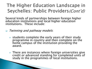 Several kinds of partnerships between foreign higher
education institutions and local higher education
institutions. These include:
 Twinning and pathway models:
 students complete the early years of their study
programme in country and then complete on the
home campus of the institution providing the
award.
 There are instances where foreign universities give
credit or advanced standing for completed units of
study in the programmes of local institutions.
 