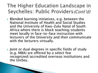  Blended learning initiatives, e.g. between the
National Institute of Health and Social Studies
and the University of Kwa-Zulu Natal of South
Africa where there is block teaching/students
meet locally in face-to-face instruction with
lecturers of the University and then communicate
with the lecturers virtually.
 Joint or dual degrees in specific fields of study
(e.g. MBA) are offered by a select few
recognized/accredited overseas institutions and
the UniSey.
 