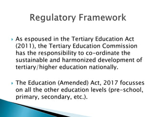  As espoused in the Tertiary Education Act
(2011), the Tertiary Education Commission
has the responsibility to co-ordinate the
sustainable and harmonized development of
tertiary/higher education nationally.
 The Education (Amended) Act, 2017 focusses
on all the other education levels (pre-school,
primary, secondary, etc.).
 