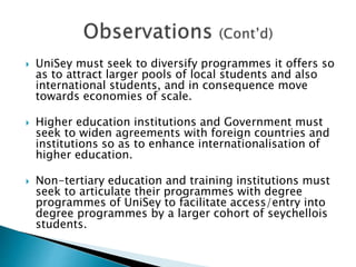  UniSey must seek to diversify programmes it offers so
as to attract larger pools of local students and also
international students, and in consequence move
towards economies of scale.
 Higher education institutions and Government must
seek to widen agreements with foreign countries and
institutions so as to enhance internationalisation of
higher education.
 Non-tertiary education and training institutions must
seek to articulate their programmes with degree
programmes of UniSey to facilitate access/entry into
degree programmes by a larger cohort of seychellois
students.
 