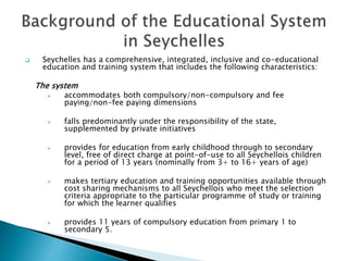  Seychelles has a comprehensive, integrated, inclusive and co-educational
education and training system that includes the following characteristics:
The system
 accommodates both compulsory/non-compulsory and fee
paying/non-fee paying dimensions
 falls predominantly under the responsibility of the state,
supplemented by private initiatives
 provides for education from early childhood through to secondary
level, free of direct charge at point-of-use to all Seychellois children
for a period of 13 years (nominally from 3+ to 16+ years of age)
 makes tertiary education and training opportunities available through
cost sharing mechanisms to all Seychellois who meet the selection
criteria appropriate to the particular programme of study or training
for which the learner qualifies
 provides 11 years of compulsory education from primary 1 to
secondary 5.
 