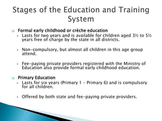  Formal early childhood or crèche education
 Lasts for two years and is available for children aged 3½ to 5½
years free of charge by the state in all districts.
 Non-compulsory, but almost all children in this age group
attend.
 Fee-paying private providers registered with the Ministry of
Education also provide formal early childhood education.
 Primary Education
 Lasts for six years (Primary 1 – Primary 6) and is compulsory
for all children.
 Offered by both state and fee-paying private providers.
 