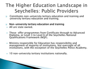  Constitutes non-university tertiary education and training and
university tertiary education and training.
 Non-university tertiary education and training
 All are state owned.
 These offer programmes from Certificate through to Advanced
Diploma, or Level 3 to Level 6 of the Seychelles National
Qualifications Framework (NQF).
 Ministry responsible for Education has responsibility and
management of majority of institutions, but oversight of all
institutions, with the exception of the Seychelles Police Academy.
 10 non-university tertiary institutions nationally.
 