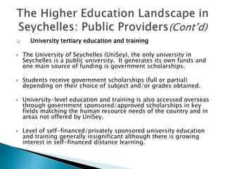  University tertiary education and training
 The University of Seychelles (UniSey), the only university in
Seychelles is a public university. It generates its own funds and
one main source of funding is government scholarships.
 Students receive government scholarships (full or partial)
depending on their choice of subject and/or grades obtained.
 University-level education and training is also accessed overseas
through government sponsored/approved scholarships in key
fields matching the human resource needs of the country and in
areas not offered by UniSey.
 Level of self-financed/privately sponsored university education
and training generally insignificant although there is growing
interest in self-financed distance learning.
 