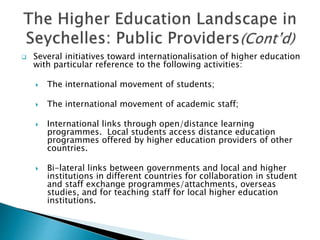  Several initiatives toward internationalisation of higher education
with particular reference to the following activities:
 The international movement of students;
 The international movement of academic staff;
 International links through open/distance learning
programmes. Local students access distance education
programmes offered by higher education providers of other
countries.
 Bi-lateral links between governments and local and higher
institutions in different countries for collaboration in student
and staff exchange programmes/attachments, overseas
studies, and for teaching staff for local higher education
institutions.
 