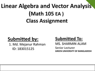 Linear Algebra and Vector Analysis
(Math 105 EA )
Class Assignment
Submitted by:
1. Md. Mejanur Rahman
ID: 183015125
Submitted To:
MS. SHARMIN ALAM
Senior Lecturer
GREEN UNIVERSITY OF BANGLADESH
 