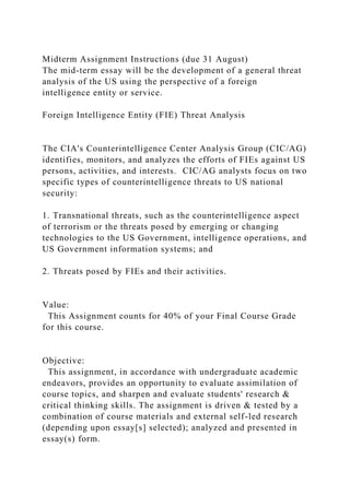 Midterm Assignment Instructions (due 31 August)
The mid-term essay will be the development of a general threat
analysis of the US using the perspective of a foreign
intelligence entity or service.
Foreign Intelligence Entity (FIE) Threat Analysis
The CIA's Counterintelligence Center Analysis Group (CIC/AG)
identifies, monitors, and analyzes the efforts of FIEs against US
persons, activities, and interests. CIC/AG analysts focus on two
specific types of counterintelligence threats to US national
security:
1. Transnational threats, such as the counterintelligence aspect
of terrorism or the threats posed by emerging or changing
technologies to the US Government, intelligence operations, and
US Government information systems; and
2. Threats posed by FIEs and their activities.
Value:
This Assignment counts for 40% of your Final Course Grade
for this course.
Objective:
This assignment, in accordance with undergraduate academic
endeavors, provides an opportunity to evaluate assimilation of
course topics, and sharpen and evaluate students' research &
critical thinking skills. The assignment is driven & tested by a
combination of course materials and external self-led research
(depending upon essay[s] selected); analyzed and presented in
essay(s) form.
 
