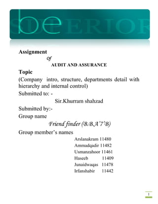RICE

Assignment
Of
AUDIT AND ASSURANCE

Topic
(Company intro, structure, departments detail with
hierarchy and internal control)
Submitted to: Sir.Khurram shahzad
Submitted by:Group name

Friend finder (B.B.A’7’B)
Group member’s names
Arslanakram 11480
Ammadqadir 11482
Usmanzahoor 11461
Haseeb
11409
Junaidwaqas 11478
Irfanshabir
11442

1

 