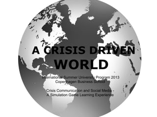 A CRISIS DRIVEN
WORLD
International Summer University Program 2013
Copenhagen Business School
Crisis Communication and Social Media -
A Simulation Game Learning Experience
 