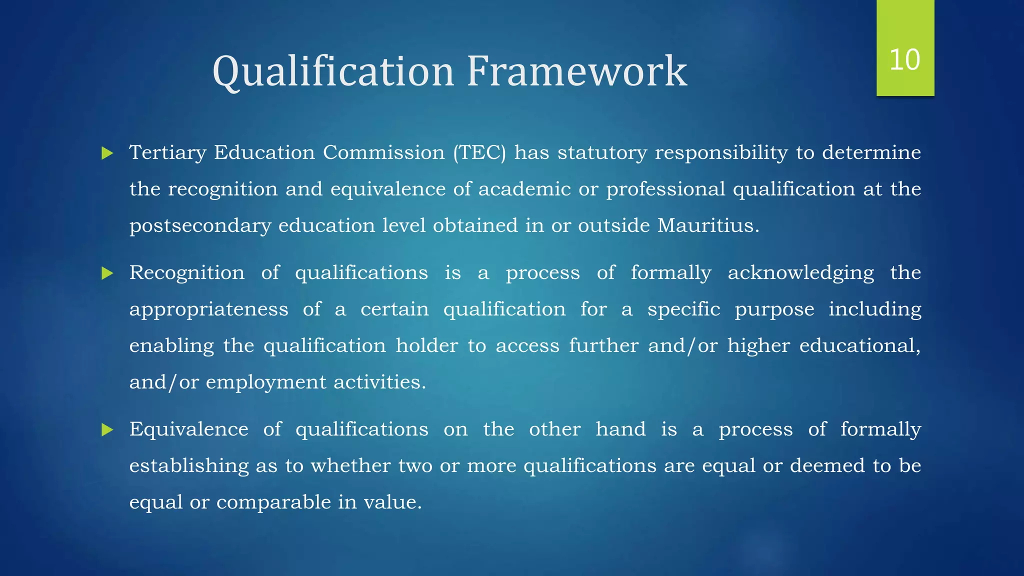 Qualification Framework
 Tertiary Education Commission (TEC) has statutory responsibility to determine
the recognition and equivalence of academic or professional qualification at the
postsecondary education level obtained in or outside Mauritius.
 Recognition of qualifications is a process of formally acknowledging the
appropriateness of a certain qualification for a specific purpose including
enabling the qualification holder to access further and/or higher educational,
and/or employment activities.
 Equivalence of qualifications on the other hand is a process of formally
establishing as to whether two or more qualifications are equal or deemed to be
equal or comparable in value.
10
 