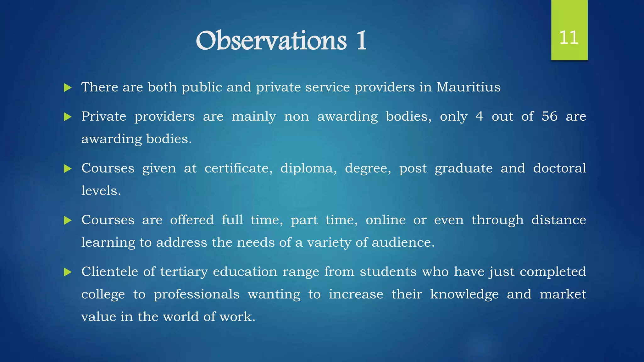 Observations 1
 There are both public and private service providers in Mauritius
 Private providers are mainly non awarding bodies, only 4 out of 56 are
awarding bodies.
 Courses given at certificate, diploma, degree, post graduate and doctoral
levels.
 Courses are offered full time, part time, online or even through distance
learning to address the needs of a variety of audience.
 Clientele of tertiary education range from students who have just completed
college to professionals wanting to increase their knowledge and market
value in the world of work.
11
 