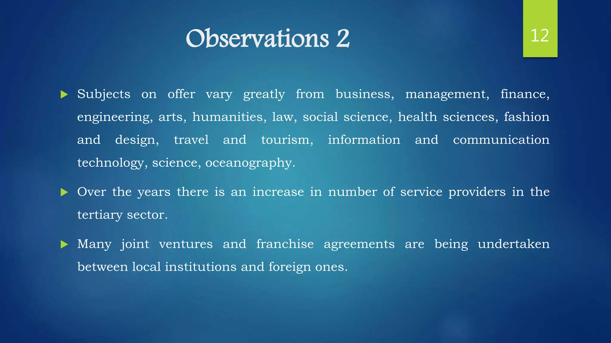 Observations 2
 Subjects on offer vary greatly from business, management, finance,
engineering, arts, humanities, law, social science, health sciences, fashion
and design, travel and tourism, information and communication
technology, science, oceanography.
 Over the years there is an increase in number of service providers in the
tertiary sector.
 Many joint ventures and franchise agreements are being undertaken
between local institutions and foreign ones.
12
 