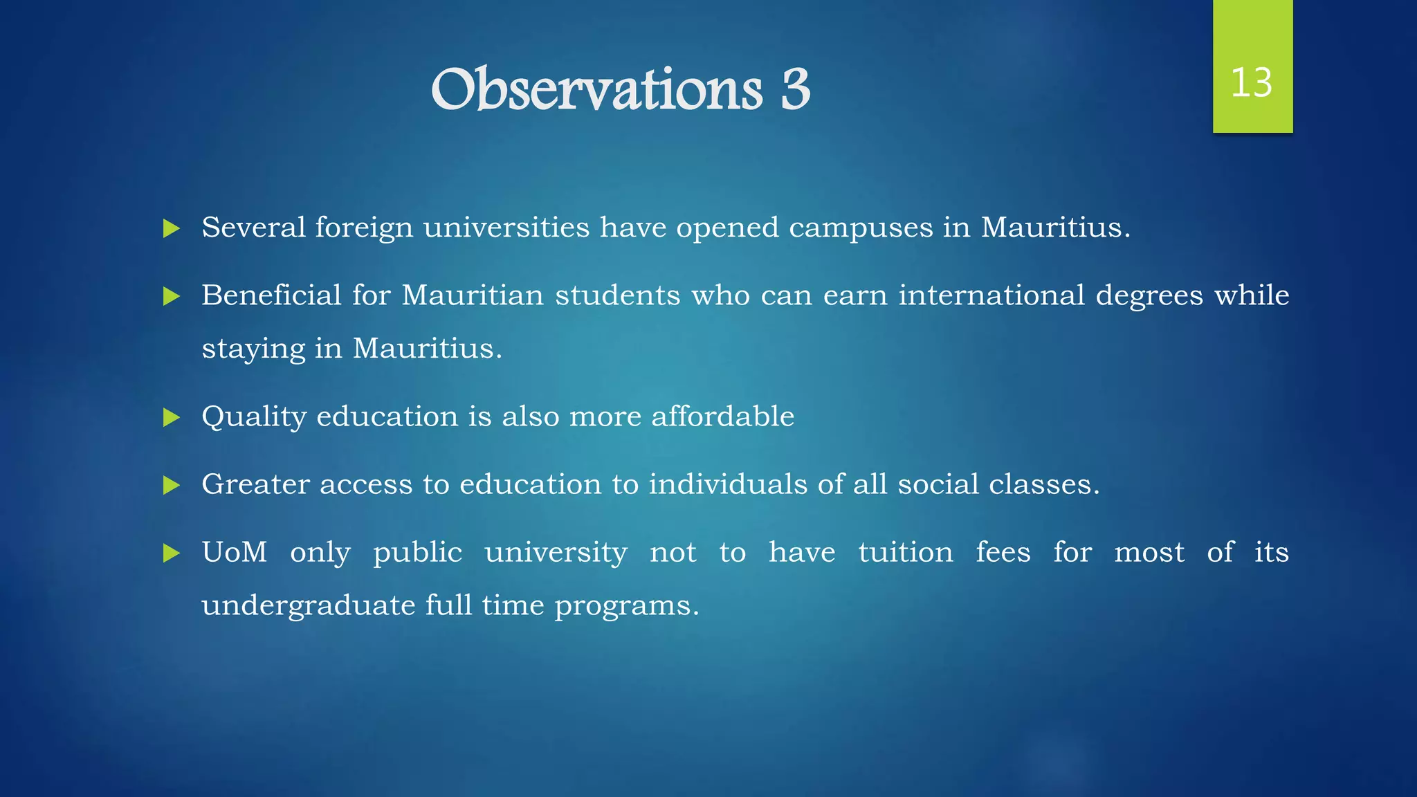 Observations 3
 Several foreign universities have opened campuses in Mauritius.
 Beneficial for Mauritian students who can earn international degrees while
staying in Mauritius.
 Quality education is also more affordable
 Greater access to education to individuals of all social classes.
 UoM only public university not to have tuition fees for most of its
undergraduate full time programs.
13
 