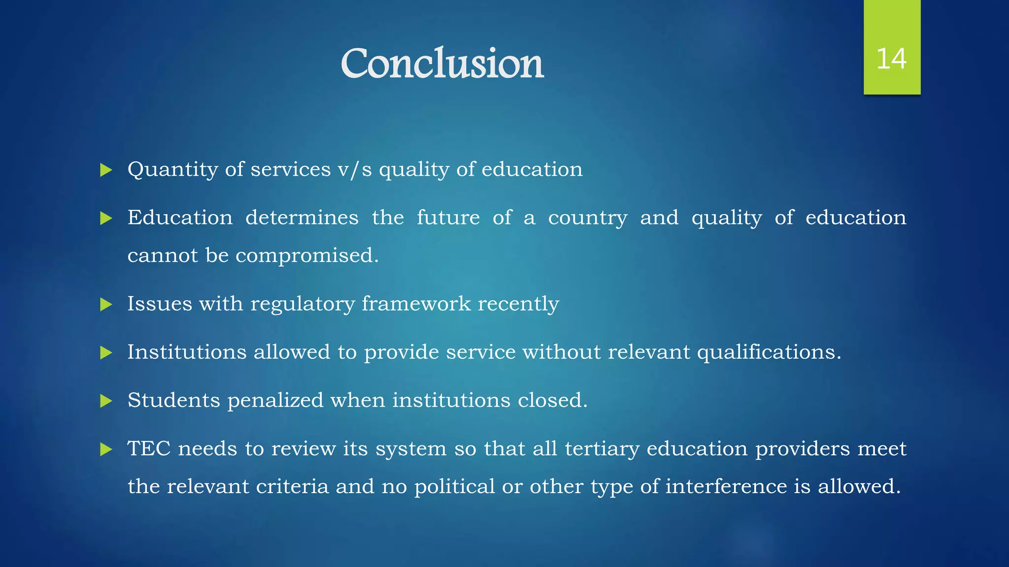 Conclusion
 Quantity of services v/s quality of education
 Education determines the future of a country and quality of education
cannot be compromised.
 Issues with regulatory framework recently
 Institutions allowed to provide service without relevant qualifications.
 Students penalized when institutions closed.
 TEC needs to review its system so that all tertiary education providers meet
the relevant criteria and no political or other type of interference is allowed.
14
 