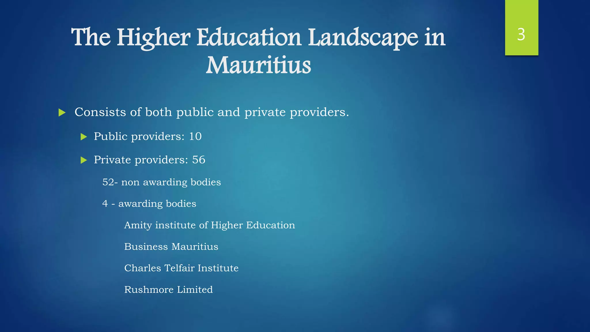 The Higher Education Landscape in
Mauritius
 Consists of both public and private providers.
 Public providers: 10
 Private providers: 56
52- non awarding bodies
4 - awarding bodies
Amity institute of Higher Education
Business Mauritius
Charles Telfair Institute
Rushmore Limited
3
 