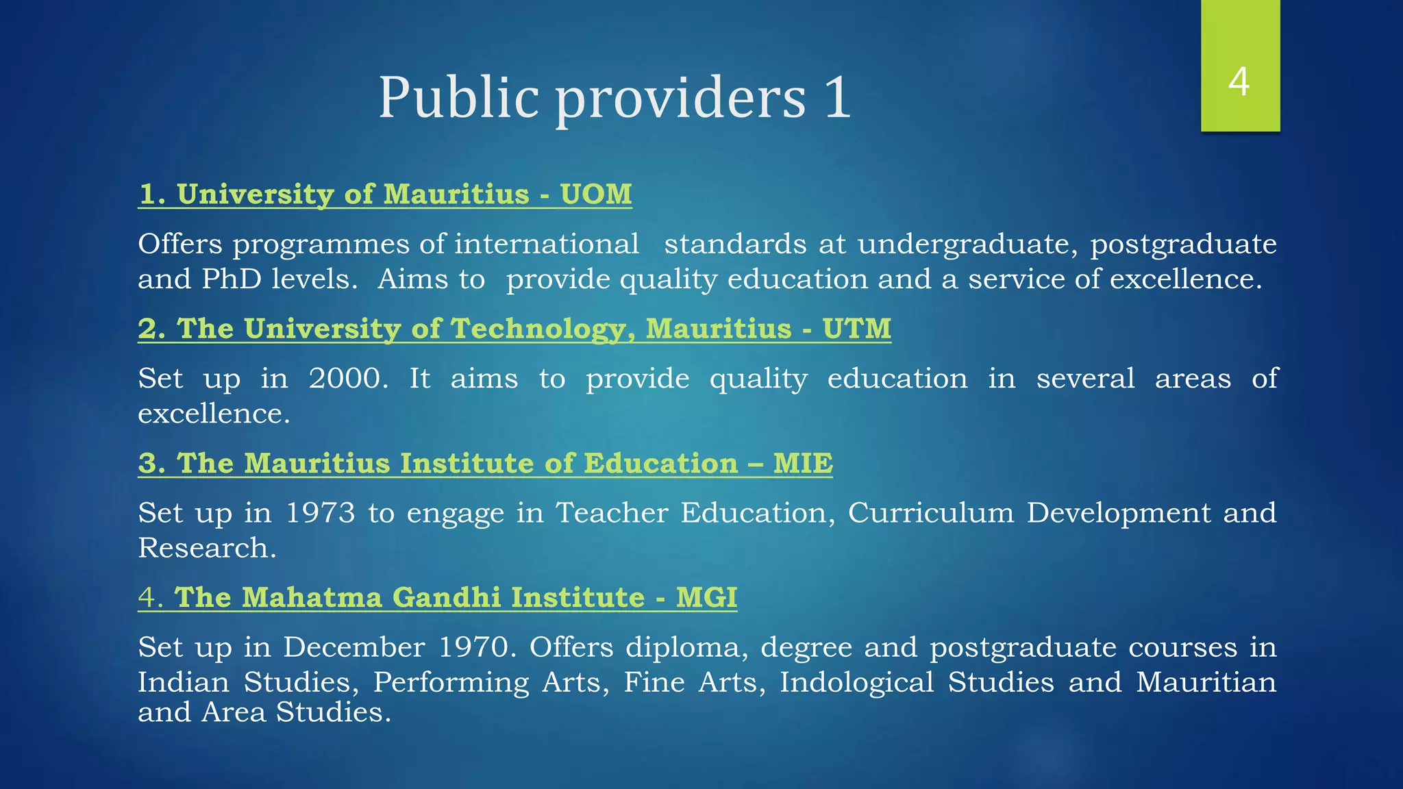 Public providers 1
1. University of Mauritius - UOM
Offers programmes of international standards at undergraduate, postgraduate
and PhD levels. Aims to provide quality education and a service of excellence.
2. The University of Technology, Mauritius - UTM
Set up in 2000. It aims to provide quality education in several areas of
excellence.
3. The Mauritius Institute of Education – MIE
Set up in 1973 to engage in Teacher Education, Curriculum Development and
Research.
4. The Mahatma Gandhi Institute - MGI
Set up in December 1970. Offers diploma, degree and postgraduate courses in
Indian Studies, Performing Arts, Fine Arts, Indological Studies and Mauritian
and Area Studies.
4
 