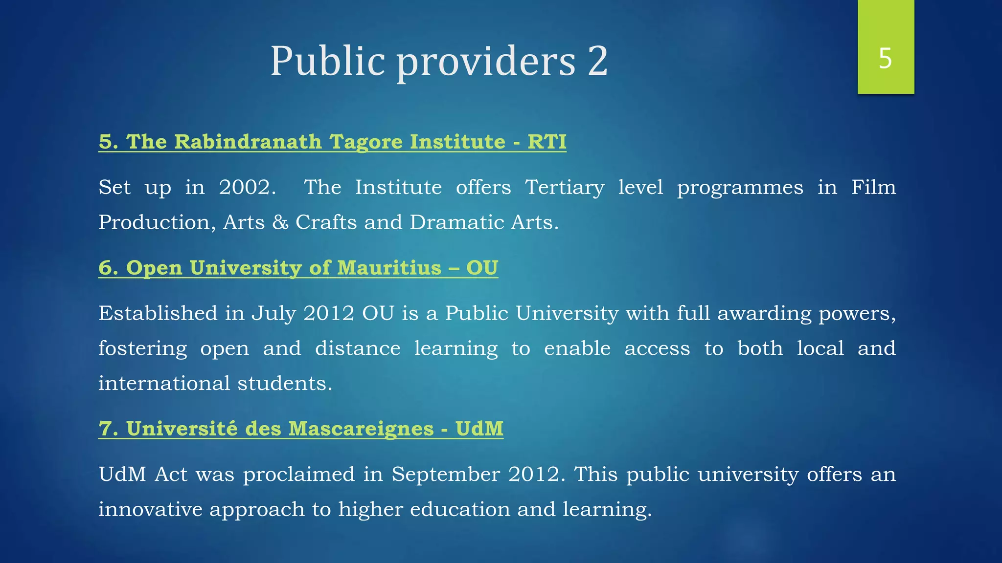 Public providers 2
5. The Rabindranath Tagore Institute - RTI
Set up in 2002. The Institute offers Tertiary level programmes in Film
Production, Arts & Crafts and Dramatic Arts.
6. Open University of Mauritius – OU
Established in July 2012 OU is a Public University with full awarding powers,
fostering open and distance learning to enable access to both local and
international students.
7. Université des Mascareignes - UdM
UdM Act was proclaimed in September 2012. This public university offers an
innovative approach to higher education and learning.
5
 