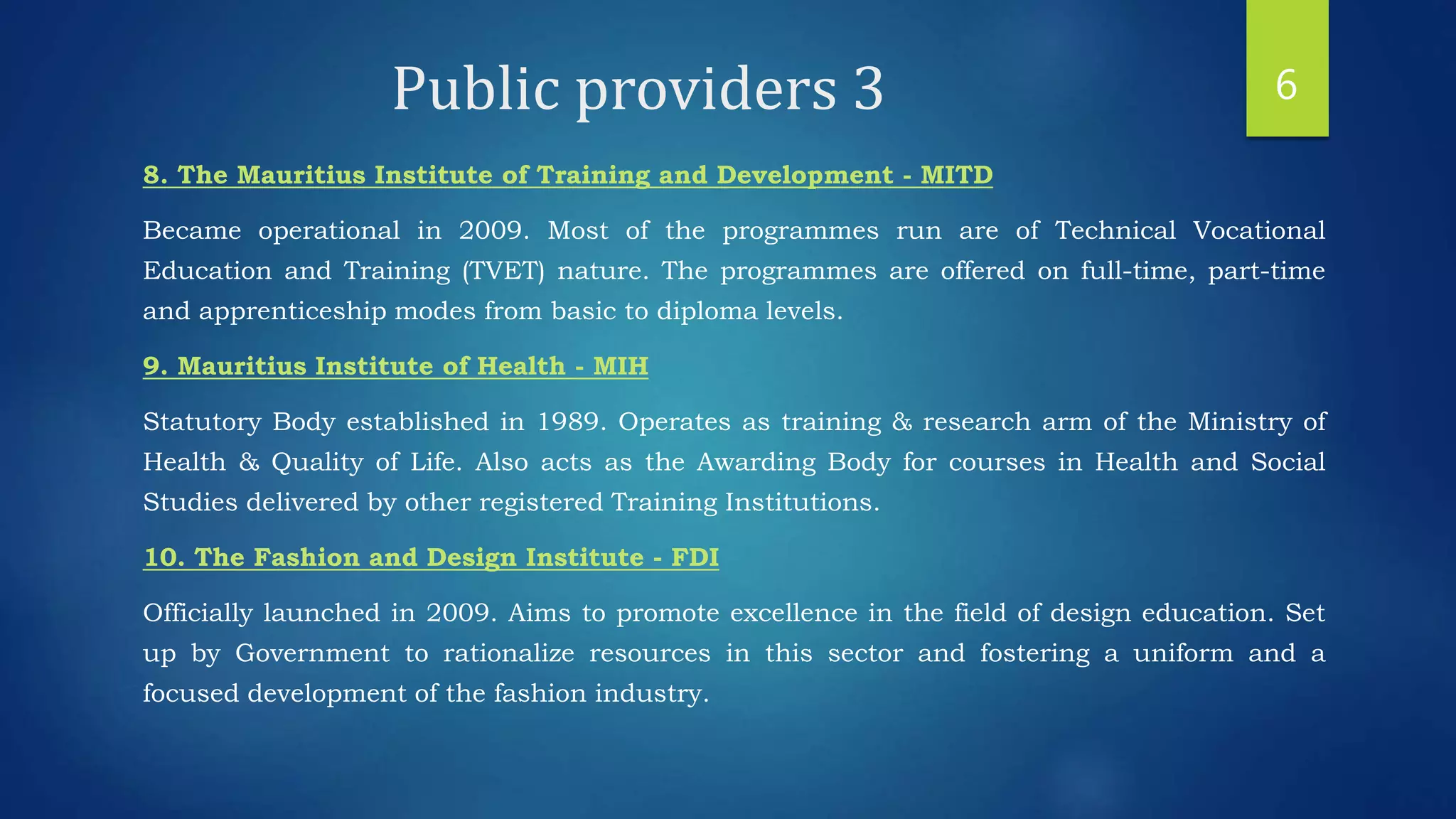 Public providers 3
8. The Mauritius Institute of Training and Development - MITD
Became operational in 2009. Most of the programmes run are of Technical Vocational
Education and Training (TVET) nature. The programmes are offered on full-time, part-time
and apprenticeship modes from basic to diploma levels.
9. Mauritius Institute of Health - MIH
Statutory Body established in 1989. Operates as training & research arm of the Ministry of
Health & Quality of Life. Also acts as the Awarding Body for courses in Health and Social
Studies delivered by other registered Training Institutions.
10. The Fashion and Design Institute - FDI
Officially launched in 2009. Aims to promote excellence in the field of design education. Set
up by Government to rationalize resources in this sector and fostering a uniform and a
focused development of the fashion industry.
6
 