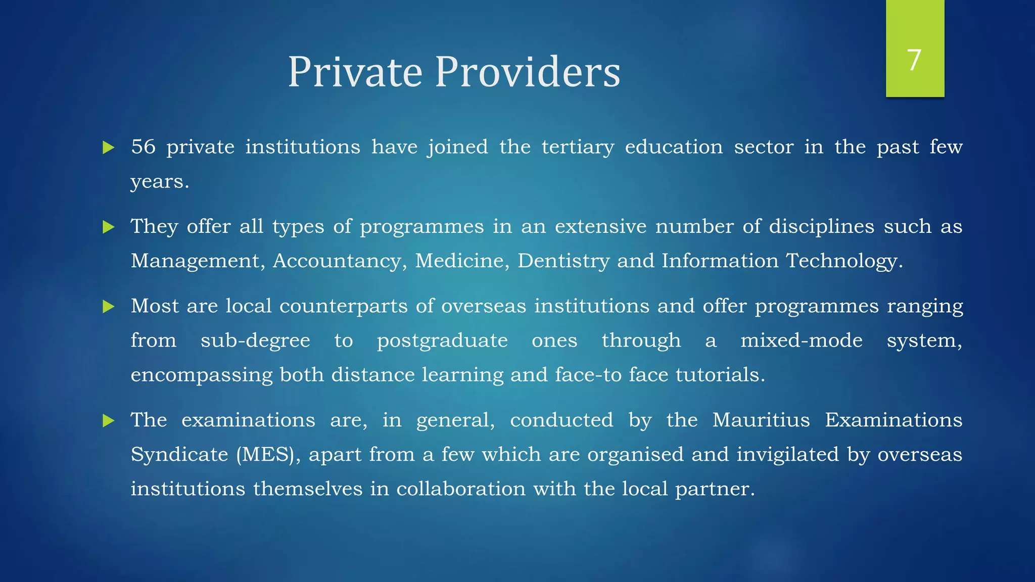 Private Providers
 56 private institutions have joined the tertiary education sector in the past few
years.
 They offer all types of programmes in an extensive number of disciplines such as
Management, Accountancy, Medicine, Dentistry and Information Technology.
 Most are local counterparts of overseas institutions and offer programmes ranging
from sub-degree to postgraduate ones through a mixed-mode system,
encompassing both distance learning and face-to face tutorials.
 The examinations are, in general, conducted by the Mauritius Examinations
Syndicate (MES), apart from a few which are organised and invigilated by overseas
institutions themselves in collaboration with the local partner.
7
 
