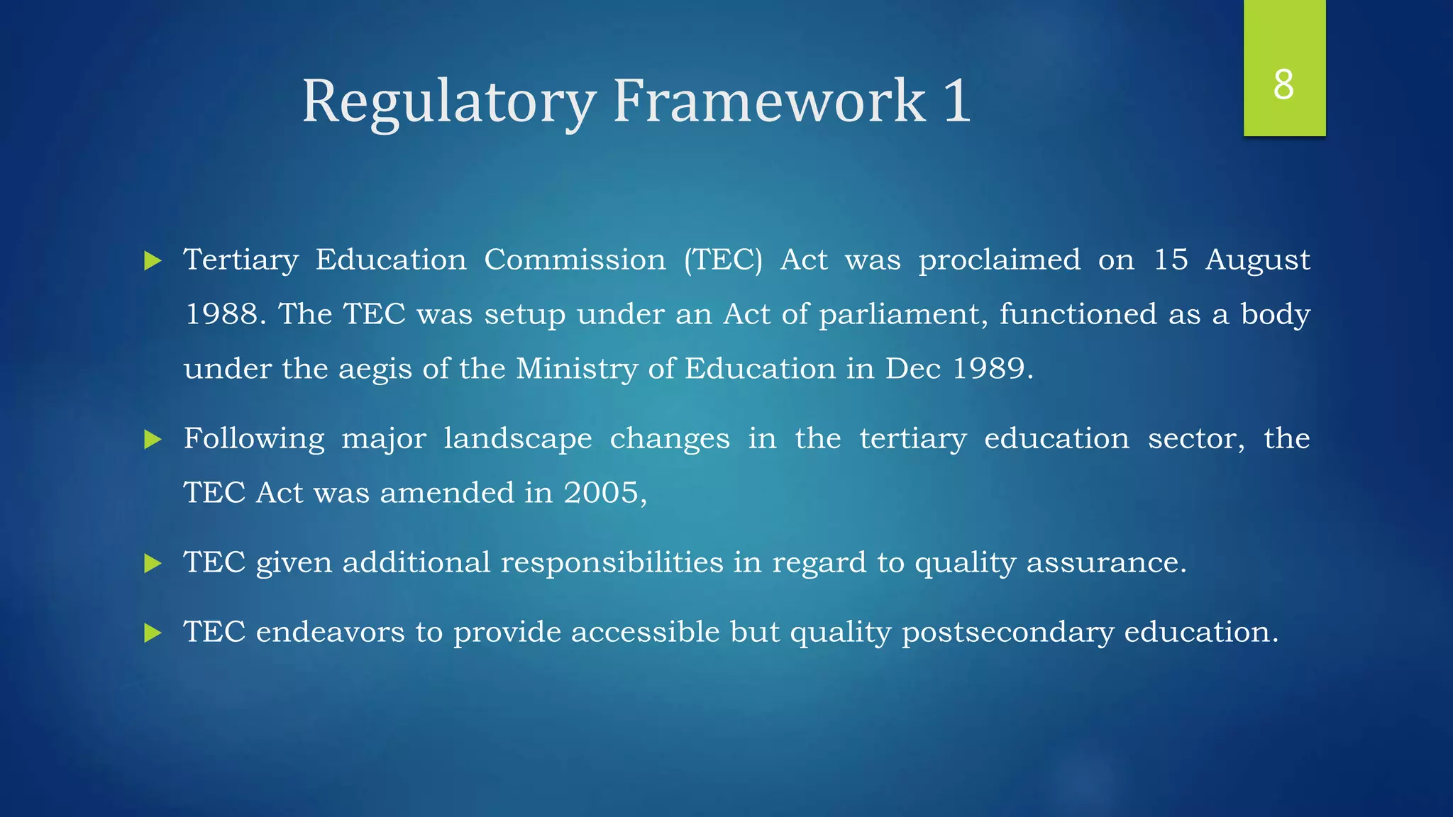 Regulatory Framework 1
 Tertiary Education Commission (TEC) Act was proclaimed on 15 August
1988. The TEC was setup under an Act of parliament, functioned as a body
under the aegis of the Ministry of Education in Dec 1989.
 Following major landscape changes in the tertiary education sector, the
TEC Act was amended in 2005,
 TEC given additional responsibilities in regard to quality assurance.
 TEC endeavors to provide accessible but quality postsecondary education.
8
 
