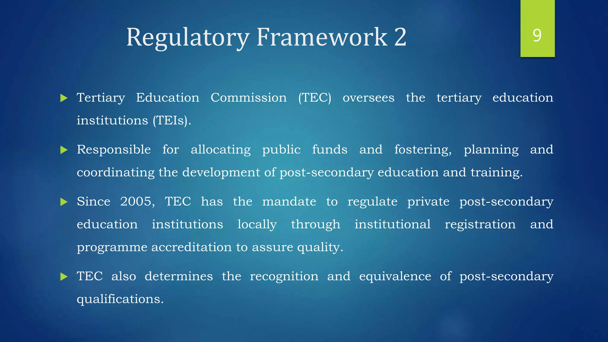 Regulatory Framework 2
 Tertiary Education Commission (TEC) oversees the tertiary education
institutions (TEIs).
 Responsible for allocating public funds and fostering, planning and
coordinating the development of post-secondary education and training.
 Since 2005, TEC has the mandate to regulate private post-secondary
education institutions locally through institutional registration and
programme accreditation to assure quality.
 TEC also determines the recognition and equivalence of post-secondary
qualifications.
9
 