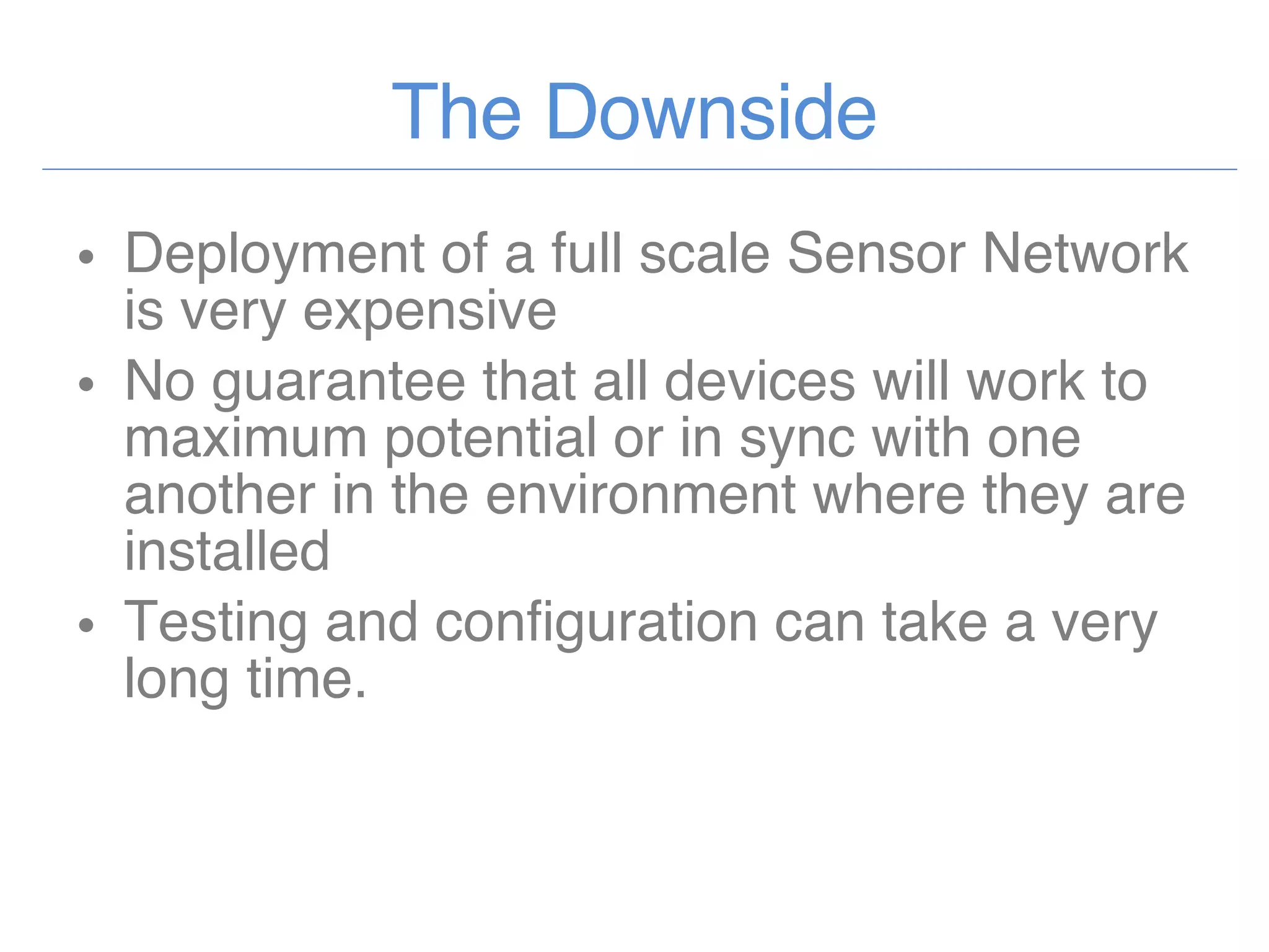 The Downside Deployment of a full scale Sensor Network is very expensive No guarantee that all devices will work to maximum potential or in sync with one another in the environment where they are installed Testing and configuration can take a very long time. 