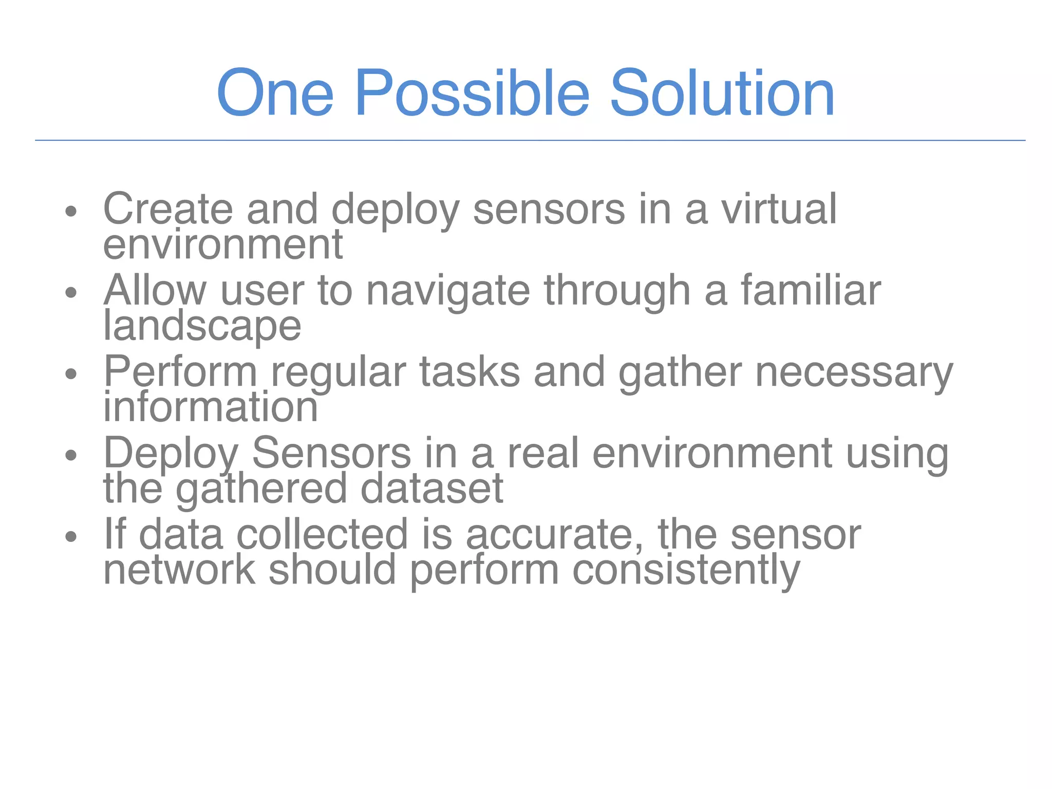 One Possible Solution Create and deploy sensors in a virtual environment Allow user to navigate through a familiar landscape Perform regular tasks and gather necessary information Deploy Sensors in a real environment using the gathered dataset If data collected is accurate, the sensor network should perform consistently  